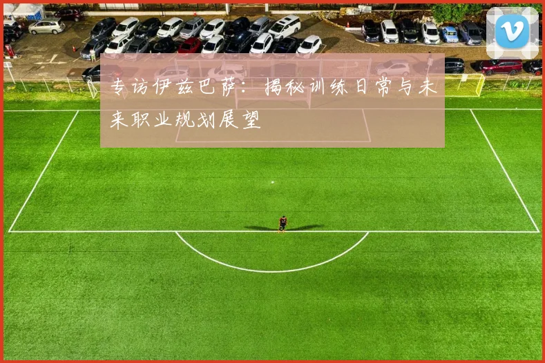 专访伊兹巴萨:揭秘训练日常与未来职业规划展望