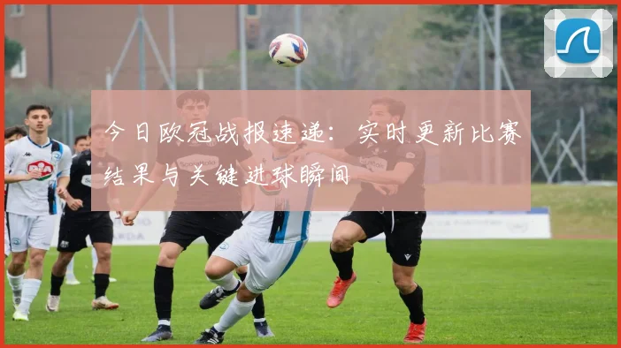 今日欧冠战报速递：实时更新比赛结果与关键进球瞬间