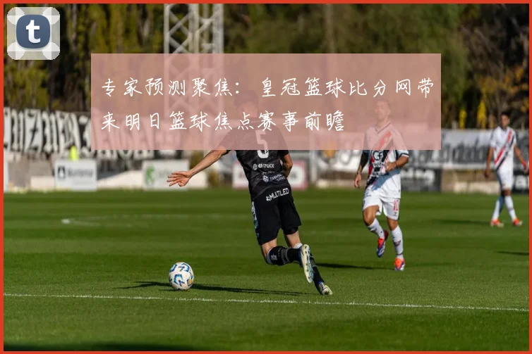 专家预测聚焦:皇冠篮球比分网带来明日篮球焦点赛事前瞻