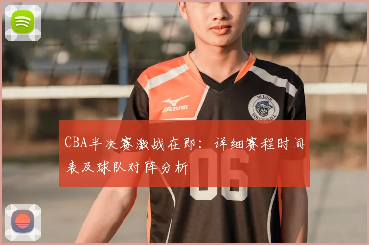CBA半决赛激战在即:详细赛程时间表及球队对阵分析